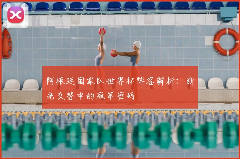 阿根廷国家队世界杯阵容解析：新老交替中的冠军密码