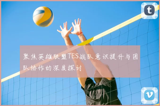 聚焦英雄联盟TES战队意识提升与团队协作的深度探讨