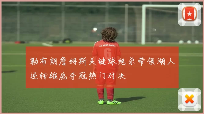 勒布朗詹姆斯关键球绝杀带领湖人逆转雄鹿夺冠热门对决