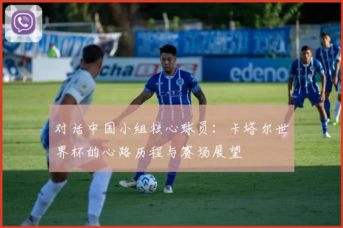对话中国小组核心球员：卡塔尔世界杯的心路历程与赛场展望
