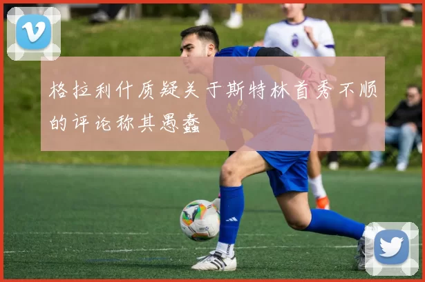 格拉利什质疑关于斯特林首秀不顺的评论称其愚蠢