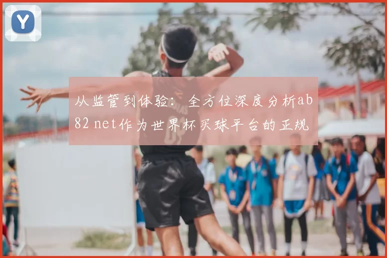 从监管到体验：全方位深度分析ab82 net作为世界杯买球平台的正规化路径