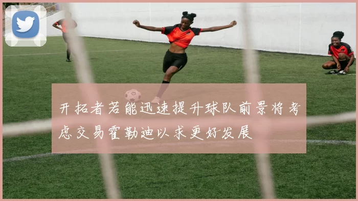 开拓者若能迅速提升球队前景将考虑交易霍勒迪以求更好发展