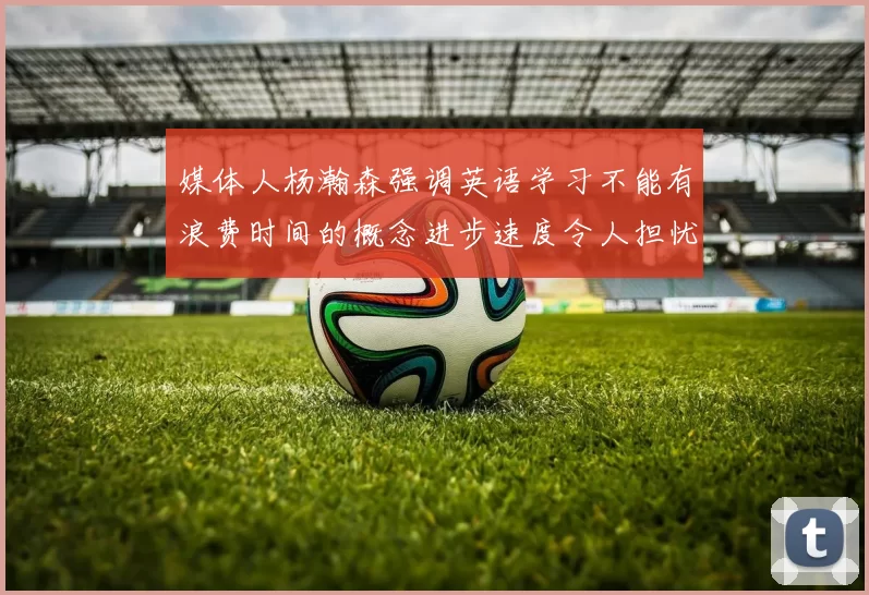 媒体人杨瀚森强调英语学习不能有浪费时间的概念进步速度令人担忧
