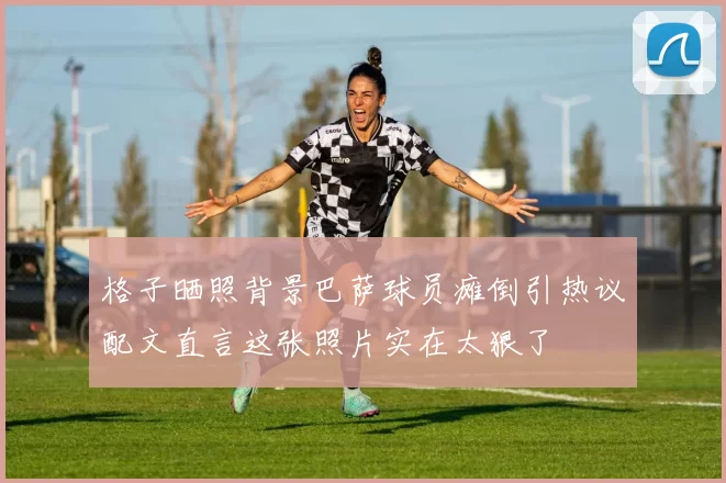 格子晒照背景巴萨球员瘫倒引热议配文直言这张照片实在太狠了